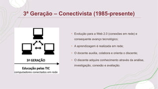 3ª Geração – Conectivista (1985-presente)
• Evolução para a Web 2.0 (conexões em rede) e
consequente avanço tecnológico;
• A aprendizagem é realizada em rede;
• O docente auxilia, colabora e orienta o discente;
• O discente adquire conhecimento através da análise,
investigação, conexão e avaliação.
 