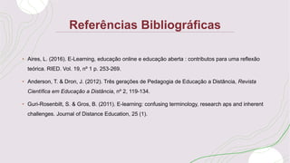 Referências Bibliográficas
• Aires, L. (2016). E-Learning, educação online e educação aberta : contributos para uma reflexão
teórica. RIED. Vol. 19, nº 1 p. 253-269.
• Anderson, T. & Dron, J. (2012). Três gerações de Pedagogia de Educação a Distância, Revista
Científica em Educação a Distância, nº 2, 119-134.
• Guri-Rosenbilt, S. & Gros, B. (2011). E-learning: confusing terminology, research aps and inherent
challenges. Journal of Distance Education, 25 (1).
 
