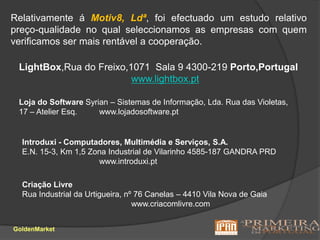 Relativamente á Motiv8, Ldª, foi efectuado um estudo relativo preço-qualidade no qual seleccionamos as empresas com quem verificamos ser mais rentável a cooperação.LightBox,Rua doFreixo,1071  Sala9 4300-219Porto,Portugalwww.lightbox.ptLoja do SoftwareSyrian – Sistemas de Informação, Lda.Rua das Violetas, 17 – Atelier Esq.www.lojadosoftware.ptIntroduxi - Computadores,Multimédia e Serviços, S.A.E.N. 15-3, Km 1,5Zona Industrial de Vilarinho4585-187 GANDRA PRDwww.introduxi.ptCriação LivreRua Industrial da Urtigueira, nº 76Canelas – 4410 Vila Nova de Gaiawww.criacomlivre.comGoldenMarket