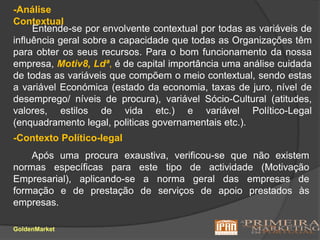 -Análise ContextualEntende-se por envolvente contextual por todas as variáveis de influência geralsobre a capacidade que todas as Organizações têm para obter os seus recursos. Para o bom funcionamento da nossa empresa, Motiv8, Ldª, é de capital importância uma análise cuidada de todas as variáveis que compõem o meio contextual, sendo estas a variável Económica (estado da economia, taxas de juro, nível de desemprego/ níveis de procura), variável Sócio-Cultural (atitudes, valores, estilos de vida etc.) e variável Político-Legal (enquadramento legal, politicas governamentais etc.).-Contexto Político-legal       Após uma procura exaustiva, verificou-se que não existem normas específicas para este tipo de actividade (Motivação Empresarial), aplicando-se a norma geral das empresas de formação e de prestação de serviços de apoio prestados às empresas.GoldenMarket