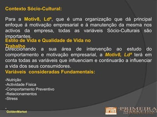Contexto Sócio-Cultural:Para a Motiv8, Ldª, que é uma organização que dá principal enfoque á motivação empresarial e á manutenção da mesma nos activos da empresa, todas as variáveis Sócio-Culturais são importantes.Estilo de Vida e Qualidade de Vida no TrabalhoDireccionando a sua área de intervenção ao estudo do comportamento e motivação empresarial, a Motiv8, Ldª terá em conta todas as variáveis que influenciam e continuarão a influenciar a vida dos seus consumidores.Variáveis  consideradas Fundamentais:-Nutrição-Actividade Física-Comportamento Preventivo-Relacionamentos-Stress-GoldenMarket