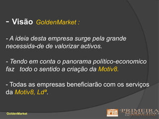 - VisãoGoldenMarket :- A ideia desta empresa surge pela grande necessida-de de valorizar activos.- Tendo em conta o panorama político-economico faz   todo o sentido a criação da Motiv8.- Todas as empresas beneficiarão com os serviços da Motiv8, Ldª.GoldenMarket