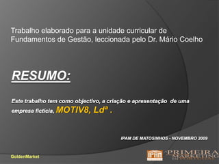 Trabalho elaborado para a unidade curricular de Fundamentos de Gestão, leccionada pelo Dr. Mário CoelhoRESUMO:Este trabalho tem como objectivo, a criação e apresentação  de uma empresa fictícia, MOTIV8, Ldª .ipam de Matosinhos - Novembro 2009GoldenMarket