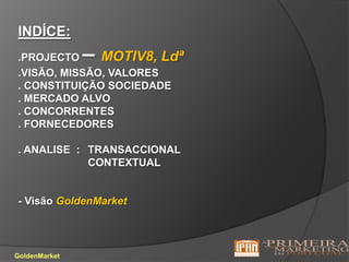 INDÍCE:.PROJECTO – MOTIV8, Ldª.VISÃO, MISSÃO, VALORES. CONSTITUIÇÃO SOCIEDADE. MERCADO ALVO. CONCORRENTES . FORNECEDORES . ANALISE  : 	TRANSACCIONALCONTEXTUAL- Visão GoldenMarketGoldenMarket