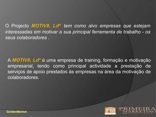 O Projecto MOTIV8, Ldªtem como alvo empresas que estejam  interessadas em motivar a sua principal ferramenta de trabalho - os seus colaboradores . A MOTIV8, Ldªé uma empresa de training, formação e motivação empresarial, tendo como principal actividade a prestação de serviços de apoio prestados às empresas na área da motivação de colaboradores.GoldenMarket