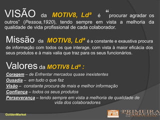 VISÃO daMOTIV8, Ldªé “procurar agradar os outros” (Pessoa,1920), tendo sempre em vista a melhoria da qualidade de vida profissional de cada colaborador.Missão daMOTIV8, Ldªé a constante e exaustiva procura de informação com todos os que interage, com vista à maior eficácia dos seus produtos e à mais valia que traz para os seus funcionários.Valores da MOTIV8 Ldª: Coragem – de Enfrentar mercados quase inexistentesOusadia –  em tudo o que fazVisão –  constante procura de mais e melhor informaçãoConfiança – todos os seus produtosPerseverança – tendo sempre em vista a melhoria de qualidade de			              vida dos colaboradoresGoldenMarket