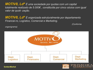 MOTIV8, LdªÉ uma sociedade por quotas com um capital totalmente realizado de 5.000€ , constituída por cinco sócios com igual valor de quoti-zação.MOTIV8, LdªÉ organizada estruturalmente por departamento Financei-ro, Logístico, Comercial e Marketing.(Conforme organigrama)  GoldenMarket