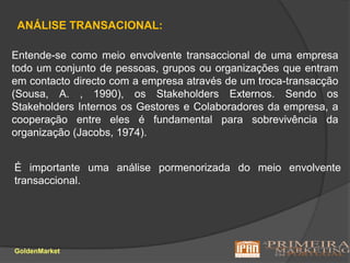 ANÁLISE TRANSACIONAL: Entende-se como meio envolvente transaccional de uma empresa todo um conjunto de pessoas, grupos ou organizações que entram em contacto directo com a empresa através de um troca-transacção (Sousa, A. , 1990), os Stakeholders Externos. Sendo os Stakeholders Internos os Gestores e Colaboradores da empresa, a cooperação entre eles é fundamental para sobrevivência da organização (Jacobs, 1974).É importante uma análise pormenorizada do meio envolvente transaccional.GoldenMarket