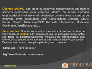 Clientes Motiv8,são todos os possíveis consumidores dos bens e serviços oferecidos pela empresa, dentro do nosso mercado empresarial a nível nacional, ambientes universitários e centros de emprego, entre outros.(Exs. AEP, Universidade Católica, ISMAI, Sonae, Remax, Milennium BCP, Herbalife International, Modelo e Continente, WellDomus, etc…Concorrentes: Quando se estuda o mercado e a procura na área de intervenção da Motiv8, Ldª, percebe-se que os principais concorrentes são todas as palestras/workshops motivacionais direccionadas para indivíduos ou grupos de colaboradores das mais variadas organizações.Destacam-se, assim, duas principais forças no mercado: Solfut, Lda – I have the powerBigTime – Vitalidade para empresasGoldenMarket