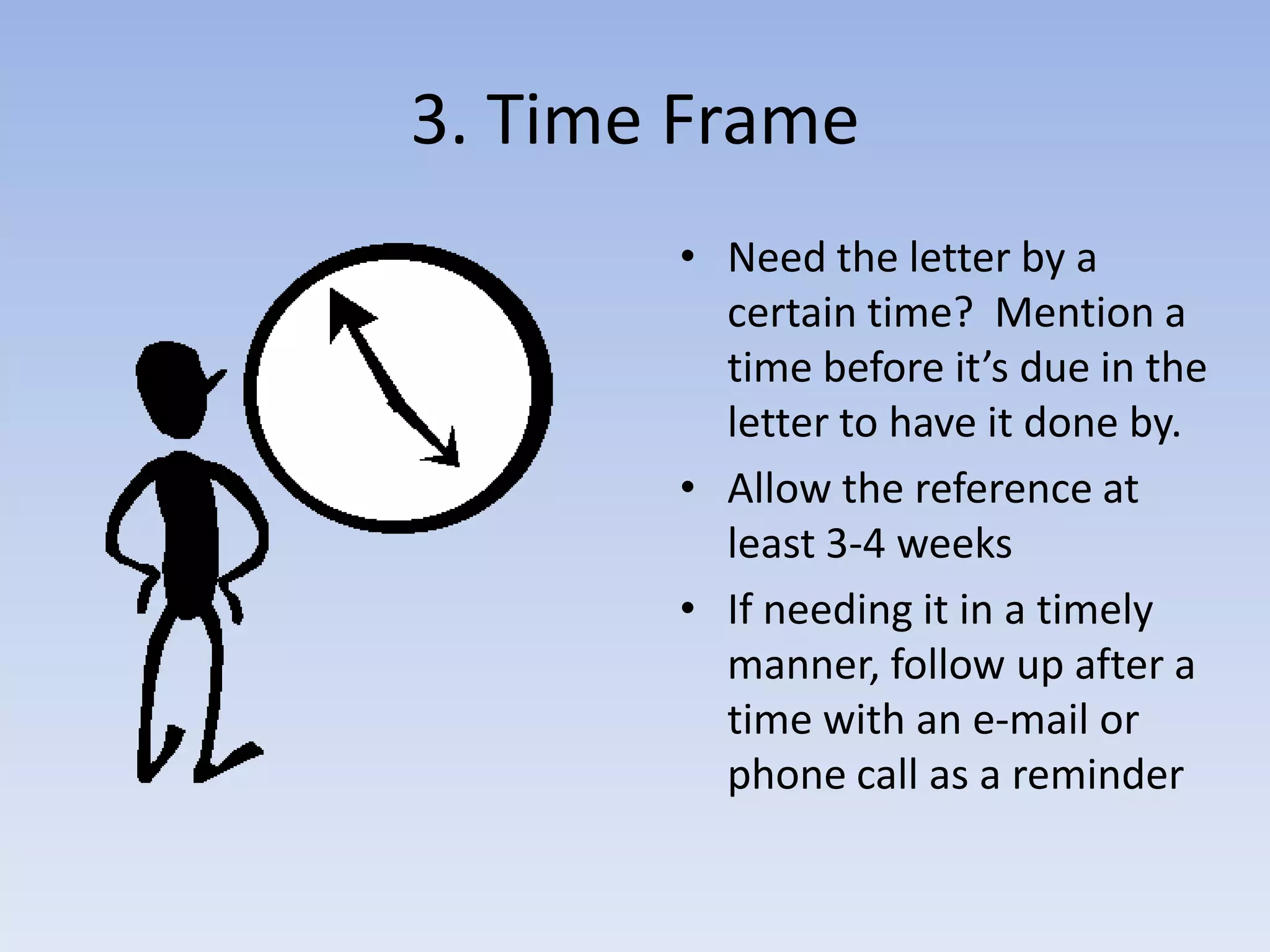 3. Time FrameNeed the letter by a certain time? Mention a time before it’s due in the letter to have it done by.Allow the reference at least 3-4 weeksIf needing it in a timely manner, follow up after a time with an e-mail or phone call as a reminder