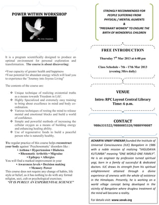 STRONGLY RECOMMENDED FOR
     POWER WITHIN WORKSHOP                                             PEOPLE SUFFERING FROM
                                                                     PHYSICAL / MENTAL AILMENTS
                                                                                  &
                                                                 “PREGNANT WOMEN” TO ENSURE THE
                                                                   BIRTH OF WONDERFUL CHILDREN




                                                                   FREE INTRODUCTION
It is a program scientifically designed to produce an            Thursday 7th Mar 2013 at 6-00 pm
optimal environment for personal exploration and
transformation. The course is about discovering:
                                                                Class Schedule - 7th - 17th Mar 2013
•Your capacity of greater health and happiness                          (evening 3Hrs daily)
•Your potential for abundant energy which will lead you
to experience the "Journey into Joyous Living"

The contents of the course are:

       Unique technique of realizing existential truths                       VENUE
       as a means towards 'Freedom in Life'.
       Highly Specialized and extremely easy training         Intro: RPC Layout Central Library
       to bring about excellence in mind and body co-                    Time: 6 p.m.
       ordination.
       Various techniques of resting the mind to release
       mental and emotional blocks and build a world
       of confidence.
       Simple and powerful methods of increasing the                        CONTACT
       cellular oxygen as a means of building energy         9886331522/9880085320/9880998087
       and enhancing healing ability.
       Use of regenerative foods to build a peaceful
       person who is naturally healthy.
                                                           ACHARYA VINAY VINEKAR founded the Institute of
The regular practice of this course helps reconstruct
your body against ‘Psychosomatic’ disorders like :         Universal Consciousness (IUC) Bangalore in 1986
          • Asthma • Hypertension • Diabetes               with a noble mission of realizing “VASUDAIVA
            • Rheumatic Arthritis • Migraine               KUTUMBA” meaning “ONE WORLD ONE FAMILY”.
                   • Epilepsy • Allergies                  He is an engineer by profession turned spiritual
You will find a marked improvement in your
                                                           yogi, born in a family of successful & dedicated
         • Awareness levels • Decision making
                      • Memory Power                       doctors. IUC draws its strength from his spiritual
This course does not require any change of habits, life    enlightenment attained through a divine
style or belief, as it has nothing to do with any formal   experience of oneness with the whole of existence
religion, sect, cult or psychological exercises.           in the Himalayas. Presently, he is working on a
  “IT IS PURELY AN EXPERIENTIAL SCIENCE”
                                                           world village concept being developed in the
                                                           vicinity of Bangalore where drugless treatment of
                                                           the mind will become a reality.

                                                           For details visit: www.sevak.org
 