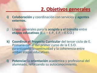 2. Objetivos generales
i) Colaboración y coordinación con servicios y agentes
   externos.

j) Líneas generales para la acogida y el tránsito entre
   etapas educativas (E.I. – E.P., E.P. – E.S.O.)

k) Coordinar el Proyecto Curricular del tercer ciclo de E.
   Primaria con el del primer curso de la E.S.O.
   garantizando la continuidad y la coherencia entre
   ambas etapas educativas.

l) Potenciar la orientación académica y profesional del
   alumnado, reforzando su autoconocimiento,
 