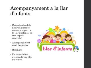 Acompanyament a la llar
d’infants
• Cada dia dos dels
nostres alumnes
donaran suport a
la llar d’infants, en
tres espais
concrets:
• Acompanyament
en el despertar
• Berenars
• Petita activitat
preparada per ells
mateixos
 