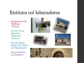 Entitats col·laboradores
• Ajuntament de
Vallbona
d’Anoia
• Escola Josep
Masclans
(Vallbona
d’Anoia)
• Escola Maria
Borés (La Pobla
de Claramunt)
• Llar d’Infants
de Vallbona
 