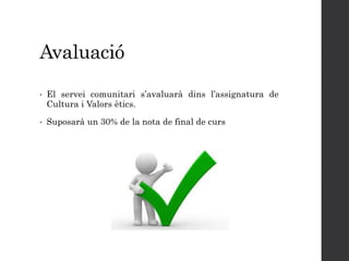 Avaluació
• El servei comunitari s’avaluarà dins l’assignatura de
Cultura i Valors ètics.
• Suposarà un 30% de la nota de final de curs
 