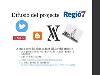 Difusió del projecte
A més a més del blog, es farà difusió del projecte:
 A la premsa comarcal “La Veu de l’Anoia”, Regió 7 i
L’Enllaç
 a la web de l’institut :
http://agora.xtec.cat/sesvallbonadanoia/
 al canal twiter de l’institut :
https://twitter.com/sesvallbona?ref_src=twsrc%5Etfw
 