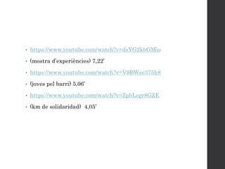 • https://www.youtube.com/watch?v=dsYG2kbGMio
• (mostra d’experiències) 7,22’
• https://www.youtube.com/watch?v=V9BWse375h8
• (joves pel barri) 5,06’
• https://www.youtube.com/watch?v=ZpbLcgr8GZE
• (km de solidaridad) 4,05’
 