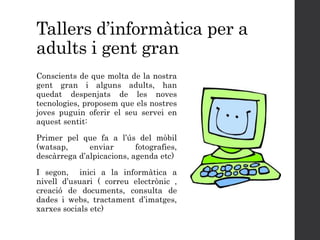 Tallers d’informàtica per a
adults i gent gran
Conscients de que molta de la nostra
gent gran i alguns adults, han
quedat despenjats de les noves
tecnologies, proposem que els nostres
joves puguin oferir el seu servei en
aquest sentit:
Primer pel que fa a l’ús del mòbil
(watsap, enviar fotografies,
descàrrega d’alpicacions, agenda etc)
I segon, inici a la informàtica a
nivell d’usuari ( correu electrònic ,
creació de documents, consulta de
dades i webs, tractament d’imatges,
xarxes socials etc)
 