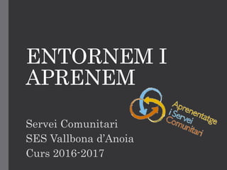 ENTORNEM I
APRENEM
Servei Comunitari
SES Vallbona d’Anoia
Curs 2016-2017
 