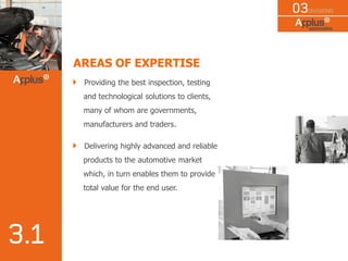 AREAS OF EXPERTISE
Providing the best inspection, testing
and technological solutions to clients,
many of whom are governments,
manufacturers and traders.
Delivering highly advanced and reliable
products to the automotive market
which, in turn enables them to provide
total value for the end user.
 