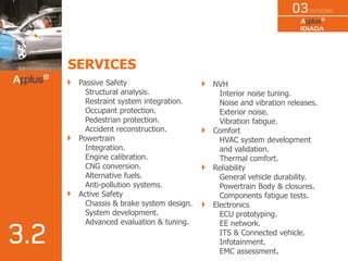 SERVICES
Passive Safety
Structural analysis.
Restraint system integration.
Occupant protection.
Pedestrian protection.
Accident reconstruction.
Powertrain
Integration.
Engine calibration.
CNG conversion.
Alternative fuels.
Anti-pollution systems.
Active Safety
Chassis & brake system design.
System development.
Advanced evaluation & tuning.
NVH
Interior noise tuning.
Noise and vibration releases.
Exterior noise.
Vibration fatigue.
Comfort
HVAC system development
and validation.
Thermal comfort.
Reliability
General vehicle durability.
Powertrain Body & closures.
Components fatigue tests.
Electronics
ECU prototyping.
EE network.
ITS & Connected vehicle.
Infotainment.
EMC assessment.
 