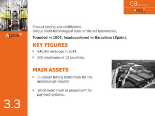 Product testing and certification.
Unique multi-technological state-of-the-art laboratories.
Founded in 1907, headquartered in Barcelona (Spain).
KEY FIGURES
€46.9m revenues in 2014.
600 employees in 12 countries.
MAIN ASSETS
European testing benchmark for the
aeronautical industry.
World benchmark in assessment for
payment systems.
 