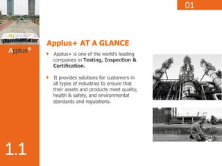 Applus+ AT A GLANCE
Applus+ is one of the world’s leading
companies in Testing, Inspection &
Certification.
It provides solutions for customers in
all types of industries to ensure that
their assets and products meet quality,
health & safety, and environmental
standards and regulations.
 