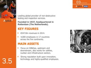 Leading global provider of non-destructive
testing and inspection services.
Founded in 1937, headquartered in
Rotterdam (The Netherlands).
KEY FIGURES
€547.8m revenues in 2014.
4,000 employees in 17 countries
across the five continents.
MAIN ASSETS
Focus on Oil&Gas, upstream and
downstream, also works for utilities,
nuclear and infrastructure sectors.
Strong reputation built upon innovation,
technology and highly-qualified employees.
 