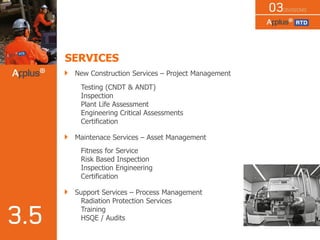 SERVICES
New Construction Services – Project Management
Testing (CNDT & ANDT)
Inspection
Plant Life Assessment
Engineering Critical Assessments
Certification
Maintenace Services – Asset Management
Fitness for Service
Risk Based Inspection
Inspection Engineering
Certification
Support Services – Process Management
Radiation Protection Services
Training
HSQE / Audits
 