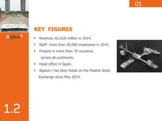 KEY FIGURES
Revenue: €1,618 million in 2014.
Staff: more than 20,000 employees in 2014.
Present in more than 70 countries
across all continents.
Head office in Spain.
Applus+ has been listed on the Madrid Stock
Exchange since May 2014.
 