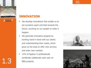 INNOVATION
We develop innovations that enable us to
set ourselves apart and look towards the
future, counting on our people to make it
happen.
We generate innovative projects by
working hand in hand with our clients
and understanding their needs, which
gives us the tools to offer new services
and enter new markets.
15% of Applus+’s professionals
worldwide collaborate each year on
R&D projects.
 