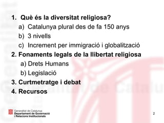 1. Què és la diversitat religiosa?
a) Catalunya plural des de fa 150 anys
b) 3 nivells
c) Increment per immigració i globalització
2. Fonaments legals de la llibertat religiosa
a) Drets Humans
b) Legislació
3. Curtmetratge i debat
4. Recursos
2
 