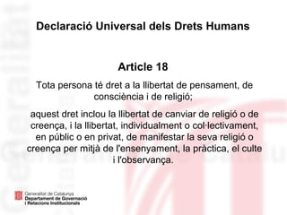 Declaració Universal dels Drets Humans
Article 18
Tota persona té dret a la llibertat de pensament, de
consciència i de religió;
aquest dret inclou la llibertat de canviar de religió o de
creença, i la llibertat, individualment o col·lectivament,
en públic o en privat, de manifestar la seva religió o
creença per mitjà de l'ensenyament, la pràctica, el culte
i l'observança.
 