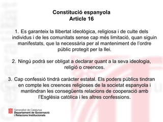 Constitució espanyola
Article 16
1. Es garanteix la llibertat ideològica, religiosa i de culte dels
individus i de les comunitats sense cap més limitació, quan siguin
manifestats, que la necessària per al manteniment de l’ordre
públic protegit per la llei.
2. Ningú podrà ser obligat a declarar quant a la seva ideologia,
religió o creences.
3. Cap confessió tindrà caràcter estatal. Els poders públics tindran
en compte les creences religioses de la societat espanyola i
mantindran les consegüents relacions de cooperació amb
l’Església catòlica i les altres confessions.
 