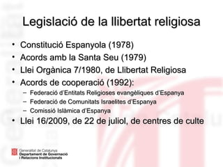 Legislació de la llibertat religiosaLegislació de la llibertat religiosa
• Constitució Espanyola (1978)Constitució Espanyola (1978)
• Acords amb la Santa Seu (1979)Acords amb la Santa Seu (1979)
• Llei Orgànica 7/1980, de Llibertat ReligiosaLlei Orgànica 7/1980, de Llibertat Religiosa
• Acords de cooperació (1992):Acords de cooperació (1992):
– Federació d’Entitats Religioses evangèliques d’EspanyaFederació d’Entitats Religioses evangèliques d’Espanya
– Federació de Comunitats Israelites d’EspanyaFederació de Comunitats Israelites d’Espanya
– Comissió Islàmica d’EspanyaComissió Islàmica d’Espanya
• Llei 16/2009, de 22 de juliol, de centres de culteLlei 16/2009, de 22 de juliol, de centres de culte
 
