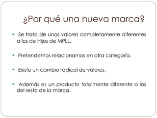 ¿Por qué una nueva marca? Se trata de unos valores completamente diferentes a los de Hijos de MPLL. Pretendemos relacionarnos en otra categoría. Existe un cambio radical de valores. Además es un producto totalmente diferente a los del resto de la marca. 