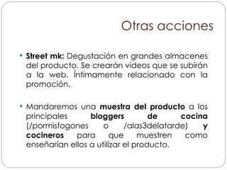 Otras acciones Street mk:  Degustación en grandes almacenes del producto. Se crearán vídeos que se subirán a la web. Íntimamente relacionado con la promoción. Mandaremos una  muestra del producto  a los principales  bloggers de cocina  (/pormisfogones o /alas3delatarde)  y cocineros  para que muestren como enseñarían ellos a utilizar el producto. 