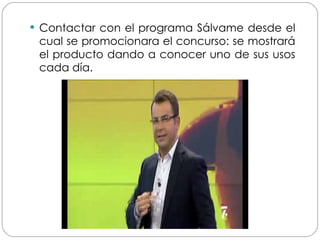 Contactar con el programa Sálvame desde el cual se promocionara el concurso: se mostrará el producto dando a conocer uno de sus usos cada día. 