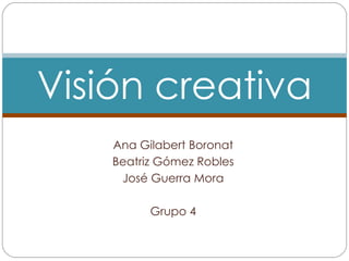Ana Gilabert Boronat Beatriz Gómez Robles José Guerra Mora Grupo 4 Visión creativa 