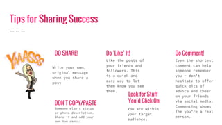 Tips for Sharing Success
DO SHARE!
Write your own,
original message
when you share a
post
DON’T COPY/PASTE
Someone else’s status
or photo description.
Share it and add your
own two cents!
Do ‘Like’ It!
Like the posts of
your friends and
followers. This
is a quick and
easy way to let
them know you see
them.
Look for Stuff
You’d Click On
You are within
your target
audience.
Do Comment!
Even the shortest
comment can help
someone remember
you - don’t
hesitate to offer
quick bits of
advice and cheer
on your friends
via social media.
Commenting shows
the you’re a real
person.
 