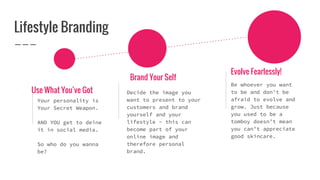 Lifestyle Branding
Use What You’ve Got
Your personality is
Your Secret Weapon.
AND YOU get to deine
it in social media.
So who do you wanna
be?
Brand Your Self
Decide the image you
want to present to your
customers and brand
yourself and your
lifestyle - this can
become part of your
online image and
therefore personal
brand.
Evolve Fearlessly!
Be whoever you want
to be and don’t be
afraid to evolve and
grow. Just because
you used to be a
tomboy doesn’t mean
you can’t appreciate
good skincare.
 