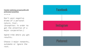 Consider combininig personal profile with
professional connections
Don’t post negative
drama of a personal
nature. Ever.
(Exception: in order to
get the attention of a
major corporation.)
Spend time where you get
results.
Choose 3 major networks,
automate or ignore the
rest.
Facebook
Instagram
Pinterest
 