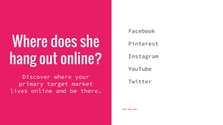 Where does she
hang out online?
Discover where your
primary target market
lives online and be there.
Facebook
Pinterest
Instagram
YouTube
Twitter
 