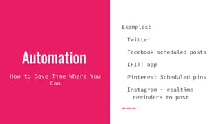Automation
How to Save Time Where You
Can
Examples:
Twitter
Facebook scheduled posts
IFITT app
Pinterest Scheduled pins
Instagram - realtime
reminders to post
 