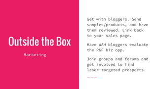Outside the Box
Marketing
Get with bloggers. Send
samples/products, and have
them reviewed. Link back
to your sales page.
Have WAH bloggers evaluate
the R&F biz opp.
Join groups and forums and
get involved to find
laser-targeted prospects.
 