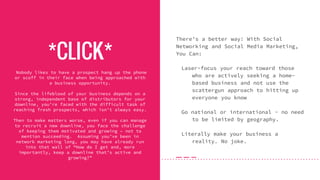 *CLICK*
There’s a better way! With Social
Networking and Social Media Marketing,
You Can:
Laser-focus your reach toward those
who are actively seeking a home-
based business and not use the
scattergun approach to hitting up
everyone you know
Go national or international - no need
to be limited by geography.
Literally make your business a
reality. No joke.
Nobody likes to have a prospect hang up the phone
or scoff in their face when being approached with
a business opportunity.
Since the lifeblood of your business depends on a
strong, independent base of distributors for your
downline, you’re faced with the difficult task of
reaching fresh prospects, which isn’t always easy.
Then to make matters worse, even if you can manage
to recruit a new downline, you face the challenge
of keeping them motivated and growing – not to
mention succeeding. Assuming you’ve been in
network marketing long, you may have already run
into that wall of “How do I get and, more
importantly, keep a downline that’s active and
growing?”
 