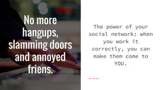 No more
hangups,
slamming doors
and annoyed
friens.
The power of your
social network: when
you work it
correctly, you can
make them come to
YOU.
 