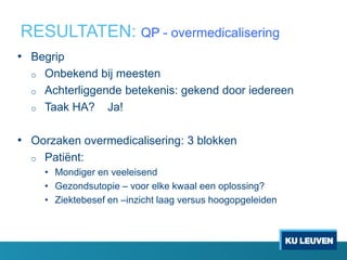 RESULTATEN: QP - overmedicalisering
• Begrip
o Onbekend bij meesten
o Achterliggende betekenis: gekend door iedereen
o Taak HA? Ja!
• Oorzaken overmedicalisering: 3 blokken
o Patiënt:
• Mondiger en veeleisend
• Gezondsutopie – voor elke kwaal een oplossing?
• Ziektebesef en –inzicht laag versus hoogopgeleiden
 