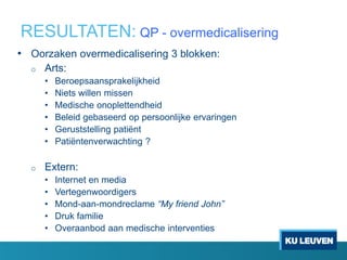 RESULTATEN: QP - overmedicalisering
• Oorzaken overmedicalisering 3 blokken:
o Arts:
• Beroepsaansprakelijkheid
• Niets willen missen
• Medische onoplettendheid
• Beleid gebaseerd op persoonlijke ervaringen
• Geruststelling patiënt
• Patiëntenverwachting ?
o Extern:
• Internet en media
• Vertegenwoordigers
• Mond-aan-mondreclame “My friend John”
• Druk familie
• Overaanbod aan medische interventies
 