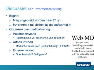 Discussie: QP - overmedicalisering
• Begrip:
o Mag uitgebreid worden naar 2e lijn
o HA centrale rol, dichtst bij de leefwereld pt
• Oorzaken overmedicalisering:
o Patiënteninvloed
• Paternalisme vs. autonomie van de patiënt
o Artsen invloed
• Medische missers en juridisch kantje  EBM?
o Externe invloed
• Goedbedoeld? Geldgewin?
 